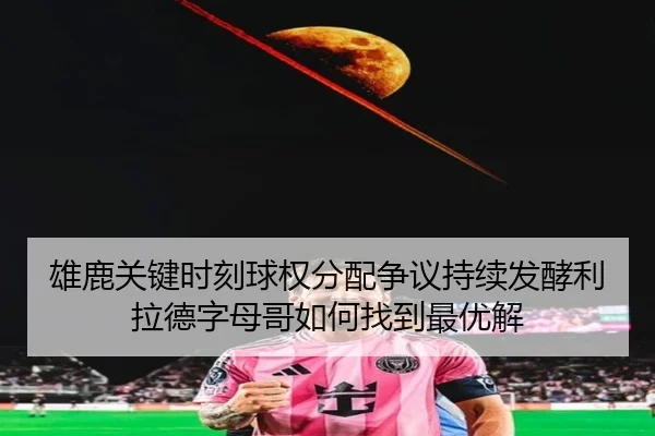 雄鹿关键时刻球权分配争议持续发酵利拉德字母哥如何找到最优解