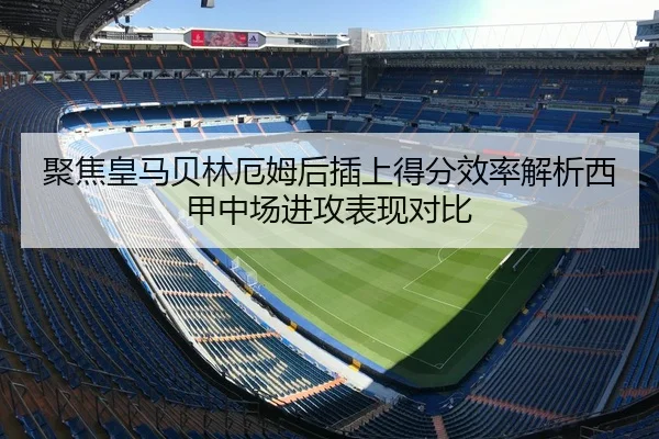 聚焦皇马贝林厄姆后插上得分效率解析西甲中场进攻表现对比