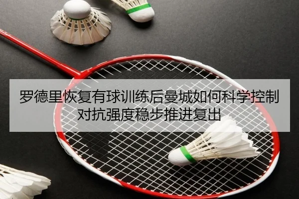 罗德里恢复有球训练后曼城如何科学控制对抗强度稳步推进复出