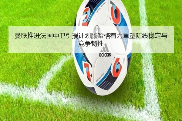 曼联推进法国中卫引援计划滕哈格着力重塑防线稳定与竞争韧性